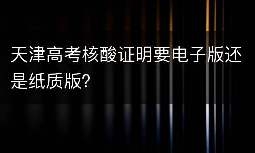 天津高考核酸证明要电子版还是纸质版？