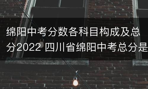 绵阳中考分数各科目构成及总分2022 四川省绵阳中考总分是多少?2021