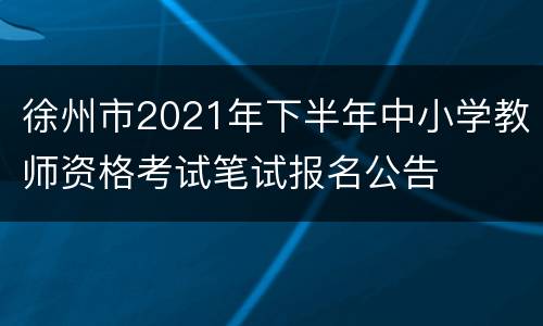 徐州市2021年下半年中小学教师资格考试笔试报名公告