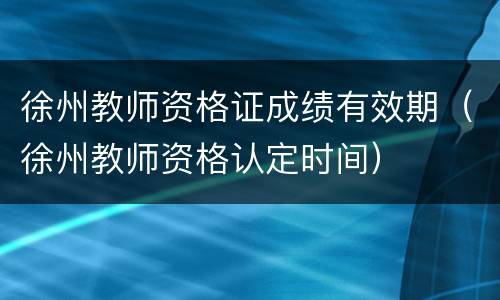 徐州教师资格证成绩有效期（徐州教师资格认定时间）