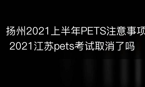 扬州2021上半年PETS注意事项 2021江苏pets考试取消了吗