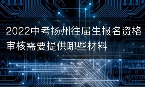 2022中考扬州往届生报名资格审核需要提供哪些材料