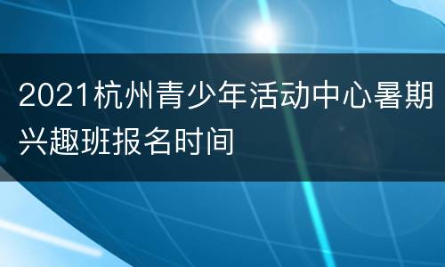 2021杭州青少年活动中心暑期兴趣班报名时间