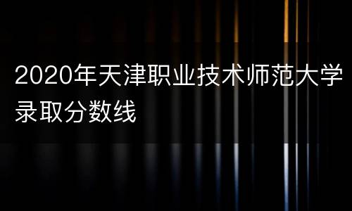 2020年天津职业技术师范大学录取分数线