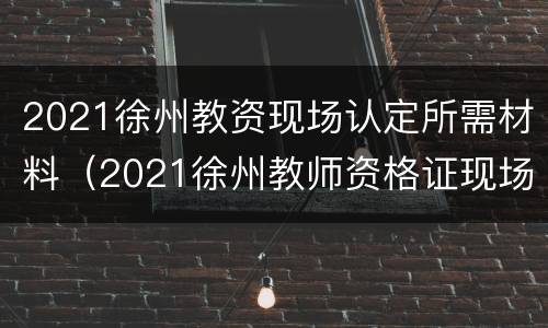 2021徐州教资现场认定所需材料（2021徐州教师资格证现场审核地点）