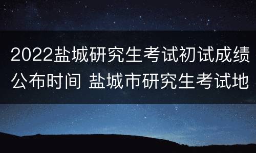 2022盐城研究生考试初试成绩公布时间 盐城市研究生考试地点