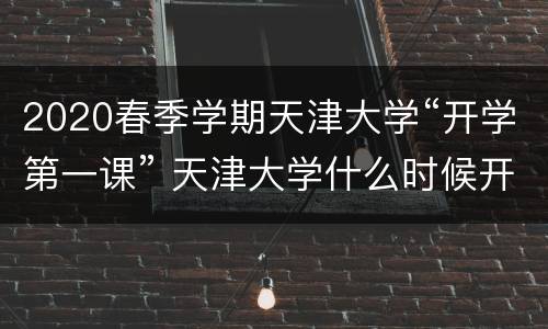 2020春季学期天津大学“开学第一课” 天津大学什么时候开学2020秋季