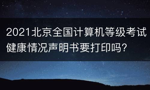 2021北京全国计算机等级考试健康情况声明书要打印吗?