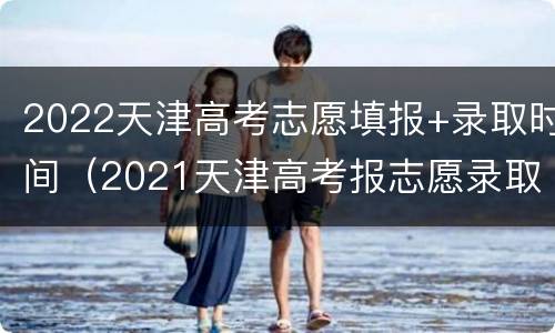 2022天津高考志愿填报+录取时间（2021天津高考报志愿录取时间表）