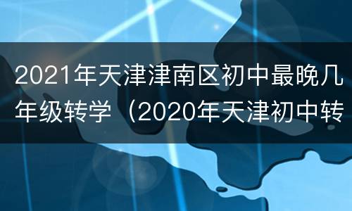 2021年天津津南区初中最晚几年级转学（2020年天津初中转学新规定）