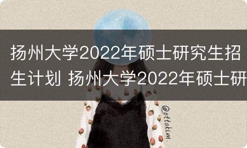 扬州大学2022年硕士研究生招生计划 扬州大学2022年硕士研究生招生计划表