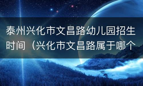 泰州兴化市文昌路幼儿园招生时间（兴化市文昌路属于哪个街道）