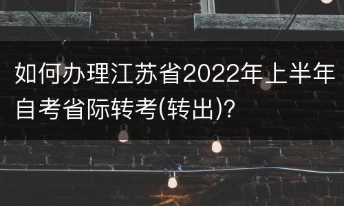 如何办理江苏省2022年上半年自考省际转考(转出)?