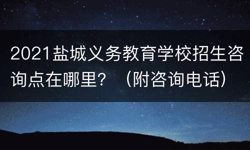 2021盐城义务教育学校招生咨询点在哪里？（附咨询电话）