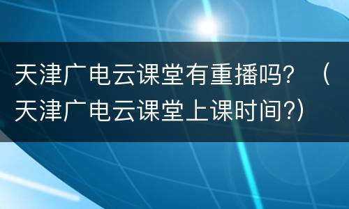 天津广电云课堂有重播吗？（天津广电云课堂上课时间?）