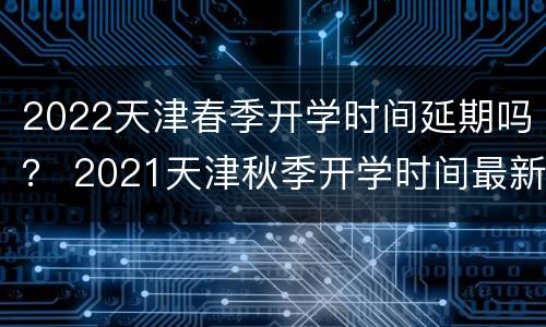 2022天津春季开学时间延期吗？ 2021天津秋季开学时间最新通知