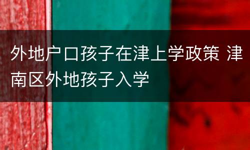 外地户口孩子在津上学政策 津南区外地孩子入学