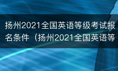 扬州2021全国英语等级考试报名条件（扬州2021全国英语等级考试报名条件及要求）