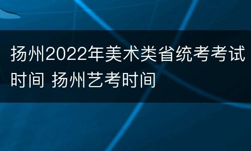 扬州2022年美术类省统考考试时间 扬州艺考时间