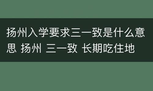 扬州入学要求三一致是什么意思 扬州 三一致 长期吃住地