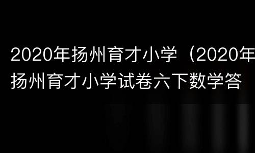 2020年扬州育才小学（2020年扬州育才小学试卷六下数学答案）