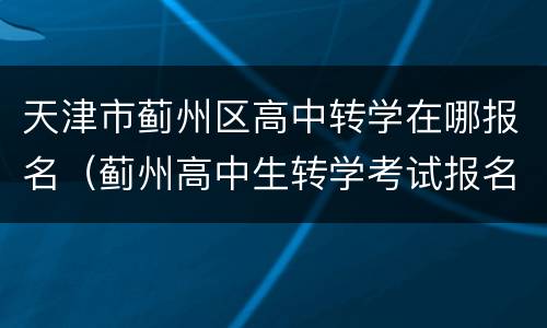 天津市蓟州区高中转学在哪报名（蓟州高中生转学考试报名时间）