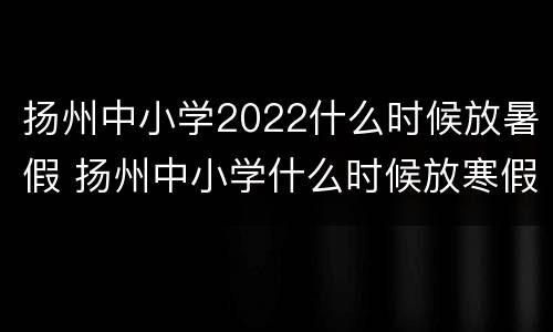 扬州中小学2022什么时候放暑假 扬州中小学什么时候放寒假