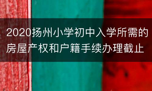 2020扬州小学初中入学所需的房屋产权和户籍手续办理截止日期