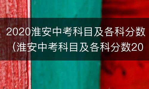 2020淮安中考科目及各科分数（淮安中考科目及各科分数2020最新）