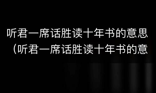 听君一席话胜读十年书的意思（听君一席话胜读十年书的意思是什么）