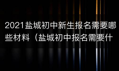 2021盐城初中新生报名需要哪些材料（盐城初中报名需要什么条件）