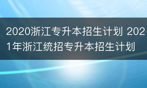 2020浙江专升本招生计划 2021年浙江统招专升本招生计划