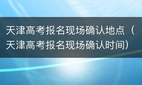 天津高考报名现场确认地点（天津高考报名现场确认时间）