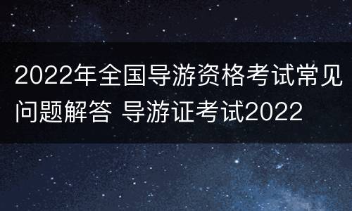 2022年全国导游资格考试常见问题解答 导游证考试2022