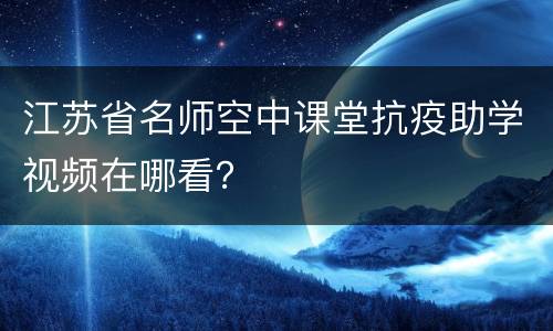 江苏省名师空中课堂抗疫助学视频在哪看？