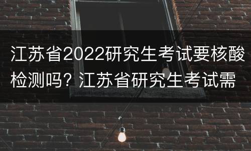 江苏省2022研究生考试要核酸检测吗? 江苏省研究生考试需要核酸检测吗