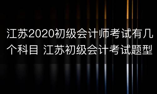 江苏2020初级会计师考试有几个科目 江苏初级会计考试题型