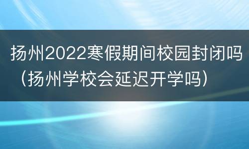 扬州2022寒假期间校园封闭吗（扬州学校会延迟开学吗）