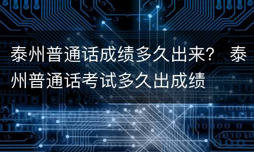 泰州普通话成绩多久出来？ 泰州普通话考试多久出成绩