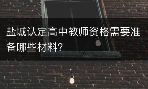 盐城认定高中教师资格需要准备哪些材料？