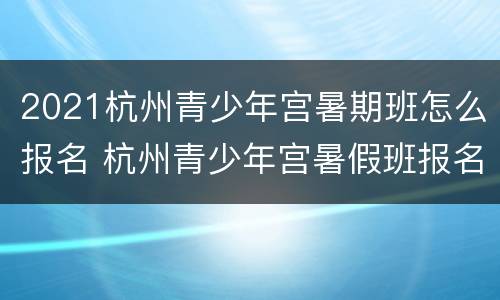 2021杭州青少年宫暑期班怎么报名 杭州青少年宫暑假班报名时间