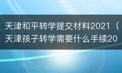 天津和平转学提交材料2021（天津孩子转学需要什么手续2021）