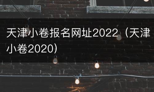 天津小卷报名网址2022（天津小卷2020）