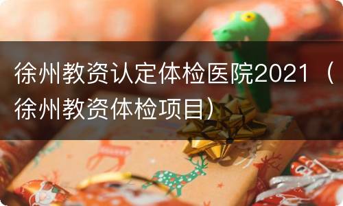 徐州教资认定体检医院2021（徐州教资体检项目）