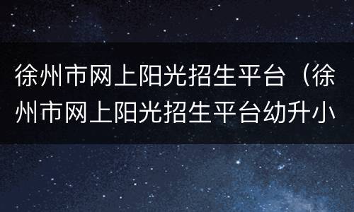 徐州市网上阳光招生平台（徐州市网上阳光招生平台幼升小）