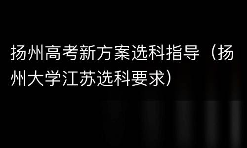 扬州高考新方案选科指导（扬州大学江苏选科要求）