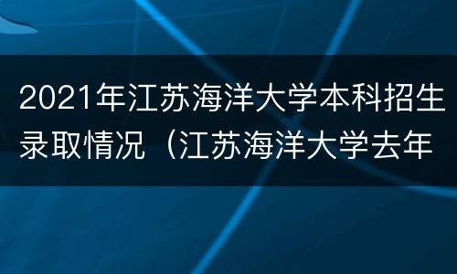 2021年江苏海洋大学本科招生录取情况（江苏海洋大学去年录取分数 多少）