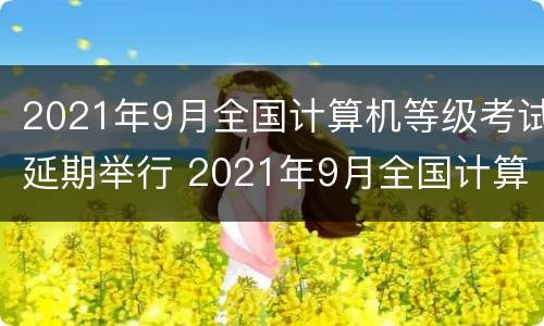 2021年9月全国计算机等级考试延期举行 2021年9月全国计算机等级考试延期举行了吗