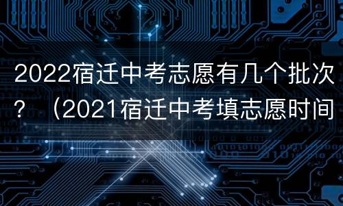 2022宿迁中考志愿有几个批次？（2021宿迁中考填志愿时间）