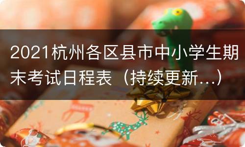 2021杭州各区县市中小学生期末考试日程表（持续更新…）